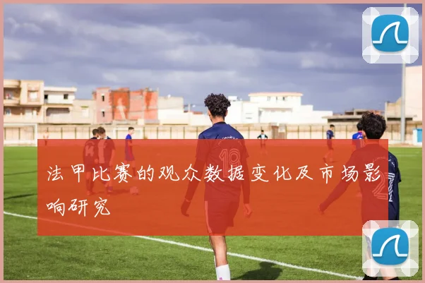 法甲比赛的观众数据变化及市场影响研究