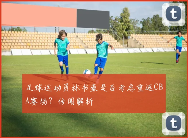 足球运动员林书豪是否考虑重返CBA赛场？传闻解析