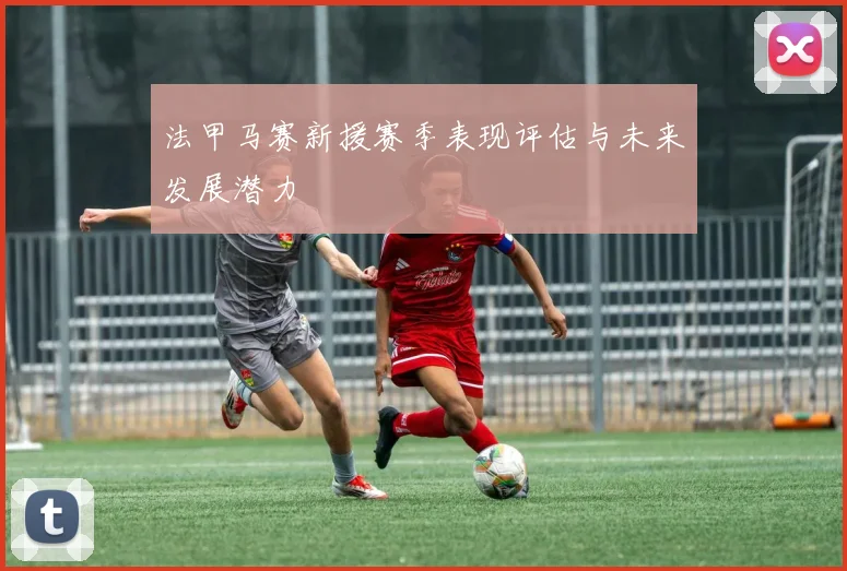 法甲马赛新援赛季表现评估与未来发展潜力