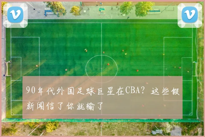 90年代外国足球巨星在CBA？这些假新闻信了你就输了