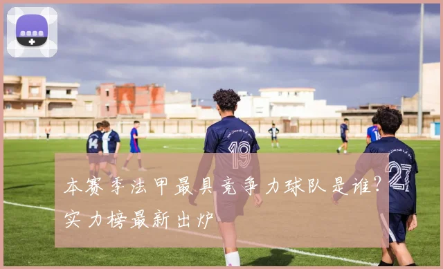本赛季法甲最具竞争力球队是谁？实力榜最新出炉