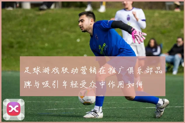 足球游戏联动营销在推广俱乐部品牌与吸引年轻受众中作用如何